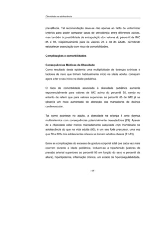 Obesidade na adolescência
- 54 -
prevalência. Tal recomendação deve-se não apenas ao facto de uniformizar
critérios para poder comparar taxas de prevalência entre diferentes países,
mas também à possibilidade de extrapolação dos valores do percentil de IMC
85 e 95, respectivamente para os valores 25 e 30 do adulto, permitindo
estabelecer associação com risco de comorbilidades.
Complicações e comorbilidades
Consequências Médicas da Obesidade
Como resultado desta epidemia uma multiplicidade de doenças crónicas e
factores de risco que tinham habitualmente início na idade adulta, começam
agora a ter o seu início na idade pediátrica.
O risco de comorbilidade associada à obesidade pediátrica aumenta
exponencialmente para valores de IMC acima do percentil 95, sendo no
entanto de referir que para valores superiores ao percentil 85 de IMC já se
observa um risco aumentado de alteração dos marcadores de doença
cardiovascular.
Tal como acontece no adulto, a obesidade na criança é uma doença
multisistémica com consequências potencialmente devastadoras (79). Apesar
de a obesidade estar menos marcadamente associada com morbilidade na
adolescência do que na vida adulta (80), é um seu forte precursor, uma vez
que 50 a 80% dos adolescentes obesos se tornam adultos obesos (81-83).
Entre as complicações do excesso de gordura corporal total que cada vez mais
ocorrem durante a idade pediátrica, incluem-se a hipertensão (valores de
pressão arterial superiores ao percentil 95 em função do sexo e percentil da
altura), hiperlipidemia, inflamação crónica, um estado de hipercoagulabilidade,
 