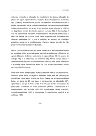 Introdução
- 55 -
disfunção endotelial e alteração do metabolismo da glicose (alteração da
glicose em jejum, hiperinsulinismo, síndrome de insulinoresistência e diabetes
tipo 2) (84-89). A intolerância à glucose e a resistência à insulina constituem o
estado pré-diabético que é muito prevalente nas crianças gravemente obesas
independentemente do seu grupo étnico, surgindo ainda antes de os critérios
de diagnóstico formais de diabetes estarem reunidos (90). A diabetes tipo 2
que era praticamente inexistente na adolescência, actualmente corresponde a
cerca de metade de todos os novos casos diagnosticados de diabetes em
algumas populações (91) o que é atribuído ao aumento da obesidade
pediátrica, apesar de a hereditariedade e factores ligados ao estilo de vida
poderem influenciar o risco individual (92).
Outras complicações ocorrem em idade pediátrica na exclusiva dependência
da obesidade. Entre as complicações respiratórias incluem-se a Síndroma de
Apneia Obstrutiva do Sono e a síndrome de hipoventilação (93-94), a asma de
esforço (95) e a intolerância ao exercício (96). Numa criança obesa o
desenvolvimento de asma ou intolerância ao exercício pode limitar ainda mais
a actividade física, formando-se assim um ciclo vicioso com indução de um
ganho ponderal crescente.
Para além destas complicações, muitas outras têm vindo a ser reconhecidas,
incluindo quase todos os órgãos e sistemas. Entre elas, as complicações
ortopédicas: genus valgo, doença de Blount (apesar de ter uma prevalência
baixa, em cerca de 2/3 dos casos é consequência da obesidade) (97),
epifisiólise da cabeça do fémur (entre 30 a 50% dos doentes têm excesso de
peso) (98); a síndrome do ovário poliquístico (99-100), a litíase biliar e a
esteatohepatite não alcoólica (101-103), complicações renais (104-105),
musculo-esqueléticas (106) e neurológicas (o pseudotumor cerebral e as
cefaleias) (107).
 