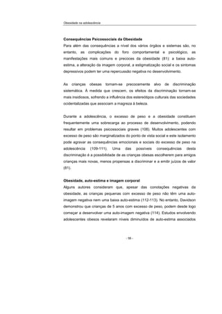 Obesidade na adolescência
- 56 -
Consequências Psicossociais da Obesidade
Para além das consequências a nível dos vários órgãos e sistemas são, no
entanto, as complicações do foro comportamental e psicológico, as
manifestações mais comuns e precoces da obesidade (81): a baixa auto-
estima, a alteração da imagem corporal, a estigmatização social e os sintomas
depressivos podem ter uma repercussão negativa no desenvolvimento.
As crianças obesas tornam-se precocemente alvo de discriminação
sistemática. À medida que crescem, os efeitos da discriminação tornam-se
mais insidiosos, sofrendo a influência dos estereótipos culturais das sociedades
ocidentalizadas que associam a magreza à beleza.
Durante a adolescência, o excesso de peso e a obesidade constituem
frequentemente uma sobrecarga ao processo de desenvolvimento, podendo
resultar em problemas psicossociais graves (108). Muitos adolescentes com
excesso de peso são marginalizados do ponto de vista social e este isolamento
pode agravar as consequências emocionais e sociais do excesso de peso na
adolescência (109-111). Uma das possíveis consequências desta
discriminação é a possibilidade de as crianças obesas escolherem para amigos
crianças mais novas, menos propensas a discriminar e a emitir juízos de valor
(81).
Obesidade, auto-estima e imagem corporal
Alguns autores consideram que, apesar das conotações negativas da
obesidade, as crianças pequenas com excesso de peso não têm uma auto-
imagem negativa nem uma baixa auto-estima (112-113). No entanto, Davidson
demonstrou que crianças de 5 anos com excesso de peso, podem desde logo
começar a desenvolver uma auto-imagem negativa (114). Estudos envolvendo
adolescentes obesos revelaram níveis diminuídos de auto-estima associados
 