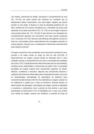 Introdução
- 57 -
com tristeza, sentimentos de solidão, nervosismo e comportamentos de risco
(30, 115-116). Os vários autores são unânimes em considerar que os
adolescentes obesos desenvolvem uma auto-imagem negativa que parece
persistir na vida adulta. A literatura na área da obesidade pediátrica tem, de
facto, revelado de uma maneira consistente que a obesidade nos jovens está
associada a uma baixa auto-estima (115, 117, 119) e a uma imagem corporal e
auto-conceito pobres (30, 116, 118-120). O sexo feminino com obesidade tem
consistentemente reportado uma auto-estima mais baixa quando comparado
com o masculino (121-122). Será que esta diferença entre géneros se deve ao
facto de a auto-imagem derivar essencialmente das mensagens parentais na
criança pequena, enquanto que no adolescente é influenciada crescentemente
pelos aspectos culturais?
A imagem corporal tem sido considerada uma componente importante do auto-
conceito e da saúde mental ao longo do ciclo de vida (123-126). O
desenvolvimento da imagem corporal resulta da interacção entre a auto-
avaliação corporal, as expectativas face ao corpo e a percepção das avaliações
dos outros (127). É significativamente influenciada pelo grau de auto-aceitação,
confiança social, assertividade e conhecimento do próprio (122). A construção
psicológica da imagem corporal inclui componentes cognitivas, de atitude,
afectivas, cinestéticas e sensoriais. Algumas das componentes afectivas e
cognitivas são fortemente influenciadas pela comparação do próprio corpo com
as representações internalizadas de estereótipos da aparência física
culturalmente determinados (128-132). Na adolescência a imagem corporal vai-
se modificando à medida que o corpo se transforma. Stunkard estudou os
determinantes das alterações / perturbações da imagem corporal na obesidade
e considerou a adolescência como o período da vida durante o qual estas
perturbações se desenvolvem (117). A insatisfação com o corpo, que constitui
uma medida da imagem corporal, tem tendência a aumentar ao longo da
 