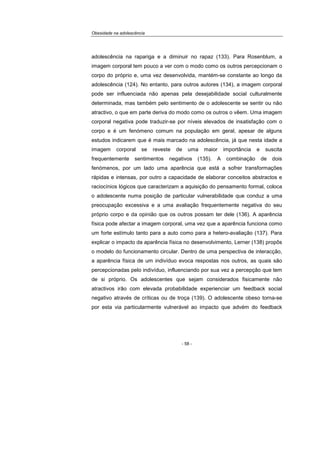 Obesidade na adolescência
- 58 -
adolescência na rapariga e a diminuir no rapaz (133). Para Rosenblum, a
imagem corporal tem pouco a ver com o modo como os outros percepcionam o
corpo do próprio e, uma vez desenvolvida, mantém-se constante ao longo da
adolescência (124). No entanto, para outros autores (134), a imagem corporal
pode ser influenciada não apenas pela desejabilidade social culturalmente
determinada, mas também pelo sentimento de o adolescente se sentir ou não
atractivo, o que em parte deriva do modo como os outros o vêem. Uma imagem
corporal negativa pode traduzir-se por níveis elevados de insatisfação com o
corpo e é um fenómeno comum na população em geral, apesar de alguns
estudos indicarem que é mais marcado na adolescência, já que nesta idade a
imagem corporal se reveste de uma maior importância e suscita
frequentemente sentimentos negativos (135). A combinação de dois
fenómenos, por um lado uma aparência que está a sofrer transformações
rápidas e intensas, por outro a capacidade de elaborar conceitos abstractos e
raciocínios lógicos que caracterizam a aquisição do pensamento formal, coloca
o adolescente numa posição de particular vulnerabilidade que conduz a uma
preocupação excessiva e a uma avaliação frequentemente negativa do seu
próprio corpo e da opinião que os outros possam ter dele (136). A aparência
física pode afectar a imagem corporal, uma vez que a aparência funciona como
um forte estímulo tanto para a auto como para a hetero-avaliação (137). Para
explicar o impacto da aparência física no desenvolvimento, Lerner (138) propôs
o modelo do funcionamento circular. Dentro de uma perspectiva de interacção,
a aparência física de um indivíduo evoca respostas nos outros, as quais são
percepcionadas pelo indivíduo, influenciando por sua vez a percepção que tem
de si próprio. Os adolescentes que sejam considerados fisicamente não
atractivos irão com elevada probabilidade experienciar um feedback social
negativo através de críticas ou de troça (139). O adolescente obeso torna-se
por esta via particularmente vulnerável ao impacto que advém do feedback
 