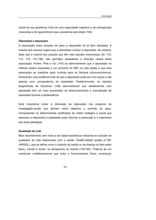Introdução
- 59 -
social da sua aparência, fruto de uma capacidade cognitiva e de introspecção
crescentes e do egocentrismo que caracteriza esta idade (140).
Obesidade e depressão
A associação entre excesso de peso e depressão foi já bem estudada. A
maioria dos autores sugere que a obesidade conduz à depressão. No entanto,
dado que a maioria dos estudos que têm sido estudos transversais (30, 110,
114, 116, 141-146), não permitem estabelecer a direcção causal desta
associação. Porém, Pine e col. (147) ao demonstrarem que a depressão na
infância estava associada a um aumento do IMC na vida adulta e que esta
associação se mantinha após controlo para os factores sócio-económicos,
forneceram uma evidência forte de que a depressão pode ser uma causa e não
apenas uma consequência da obesidade. Posteriormente, os estudos
longitudinais de Goodman (148) demonstraram que adolescentes com
depressão têm um risco aumentado de desenvolvimento e manutenção de
obesidade durante a adolescência.
Será importante incluir a dimensão da depressão nos projectos de
investigação-acção que tenham como objectivo o controlo do peso.
Compreender os determinantes partilhados de ordem biológica e social que
associam a depressão à obesidade pode informar a prevenção e o tratamento
das duas patologias.
Qualidade de vida
Mais recentemente, tem vindo a ser dada importância crescente ao conceito de
qualidade de vida relacionada com a saúde “Health-related quality of life”
(HRQOL), que se define como o impacto da saúde ou da doença no bem-estar
físico, mental e social, na perspectiva do doente (149-150). Trata-se de um
constructo multidimensional que inclui o funcionamento físico, emocional,
 
