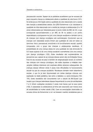 Obesidade na adolescência
- 60 -
psicossocial e escolar. Apesar de os pediatras acreditarem que ter excesso de
peso enquanto criança ou adolescente afecta a qualidade de vida futura (151),
há ainda pouca informação sobre a qualidade de vida relacionada com a saúde
das crianças e adolescentes obesos. Em 2003 Schwimmer e col. estudaram a
qualidade de vida relacionada com a saúde de crianças e adolescentes (5 a 18
anos) referenciados por obesidade grave (z-score médio do IMC de 2,6, o que
corresponde aproximadamente a um IMC de 38 no adulto) a um centro
especializado e compararam-na com a de crianças saudáveis e também com a
de crianças com doença oncológica sob quimioterapia. Concluíram que as
crianças com obesidade severa tinham pior qualidade de vida em todos os
domínios: físico, psicossocial, emocional e do funcionamento escolar, quando
comparados com o grupo das crianças e adolescentes saudáveis. A
probabilidade de uma criança obesa ter uma qualidade de vida diminuída foi
5,5 vezes superior à de uma criança saudável e semelhante à de uma criança
com doença oncológica (152). Estes resultados são surpreendentes se
pensarmos que, apesar de as crianças obesas serem alvo de limitações físicas
fruto do seu excesso de peso e também de estigmatização social, ao contrário
das crianças com doença oncológica, não estão expostas a múltiplas inter-
venções médicas intensivas com eventuais efeitos adversos subsequentes. As
crianças obesas referiam ainda 4 vezes mais dificuldades no funcionamento
escolar do que as crianças saudáveis. Revelavam também maior absentismo
escolar, o que foi já bem documentado em outras doenças crónicas com
expressão na idade pediátrica, tais como a diabetes e a asma bronquica (153-
154). Estes resultados são concordantes com o estudo de Mo-Suwan que
revelou que crianças tailandesas obesas frequentando os anos de escolaridade
7 a 9, tinham avaliações escolares 2 vezes mais baixas que os seus pares
(155). A obesidade na adolescência já tinha sido associada com menos anos
de escolaridade na mulher adulta (156). Caso as associações observadas na
amostra clínica de Schwimmer e col. se tivessem mantido verdadeiras para a
 