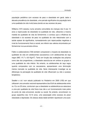 Introdução
- 61 -
população pediátrica com excesso de peso e obesidade em geral, dada a
elevada prevalência de obesidade, uma parcela significativa da população teria
uma qualidade de vida muito baixa devido ao seu excesso de peso.
Williams (157) estudou numa amostra comunitária de crianças dos 9 aos 12
anos a repercussão da obesidade na qualidade de vida, utilizando a mesma
medida de qualidade de vida de Schwimmer, e concluiu que a influência da
obesidade e do excesso de peso na qualidade de vida relacionada com a
saúde apesar de significativa, nomeadamente com repercussões negativas a
nível do funcionamento físico e social, era inferior aos valores encontrados por
Schwimmer na sua amostra clínica.
Fallon e colaboradores (158) também compararam o impacto da obesidade na
qualidade de vida em adolescentes caucasianos e em adolescentes de raça
negra (IMC: 41,7 ± 8,9 Kg/m
2
). Tanto em função das avaliações dos próprios
como das dos progenitores, a obesidade associou-se em ambos os grupos a
uma qualidade de vida inferior. No entanto, os adolescentes de raça negra
quando comparados com os caucasianos, apresentaram uma diminuição
menos marcada na qualidade de vida. Seria interessante investigar se as
diferenças na percepção da qualidade de vida influenciam ou não o sucesso
terapêutico.
Swallen e col. num estudo publicado no Pediatrics em 2005 (159) em que
utilizaram uma amostra nacional representativa dos EUA de adolescentes entre
os 12 e os 20 anos, concluíram que a obesidade na adolescência se associava
a uma pior qualidade de vida física mas não a um funcionamento mais pobre
do ponto de vista emocional, escolar ou social. No entanto, encontraram no
grupo específico dos 12-14 anos, uma associação entre excesso de peso/
obesidade e depressão. Os obesos desta idade também reportavam uma auto-
 