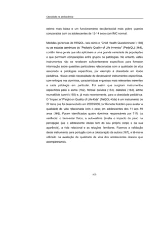 Obesidade na adolescência
- 62 -
estima mais baixa e um funcionamento escolar/social mais pobre quando
comparados com os adolescentes de 12-14 anos com IMC normal.
Medidas genéricas de HRQOL, tais como o “Child Health Questionnaire” (160)
ou as escalas genéricas do “Pediatric Quality of Life Inventoy” (PedsQL) (161),
contêm itens gerais que são aplicáveis a uma grande variedade de populações
e que permitem comparações entre grupos de patologias. No entanto, estes
instrumentos não se revelaram suficientemente específicos para fornecer
informação sobre questões particulares relacionadas com a qualidade de vida
associada a patologias específicas, por exemplo à obesidade em idade
pediátrica. Houve então necessidade de desenvolver instrumentos específicos,
com enfoque nos domínios, características e queixas mais relevantes inerentes
a cada patologia em particular. Foi assim que surgiram instrumentos
específicos para a asma (162), fibrose quística (163), diabetes (164), artrite
reumatóide juvenil (165) e, já mais recentemente, para a obesidade pediátrica.
O “Impact of Weight on Quality of Life-Kids” (IWQOL-Kids) é um instrumento de
27 itens que foi desenvolvido em 2005/2006 por Ronette Kolotkin para avaliar a
qualidade de vida relacionada com o peso em adolescentes dos 11 aos 19
anos (166). Foram identificados quatro domínios responsáveis por 71% da
variância: o bem-estar físico, a auto-estima (avalia o impacto do peso na
percepção que o adolescente obeso tem do seu próprio corpo e da sua
aparência), a vida relacional e as relações familiares. Fizemos a validação
deste instrumento para portugês com a colaboração da autora (167), e tê-mo-lo
utilizado na avaliação da qualidade de vida dos adolescentes obesos que
acompanhamos.
 