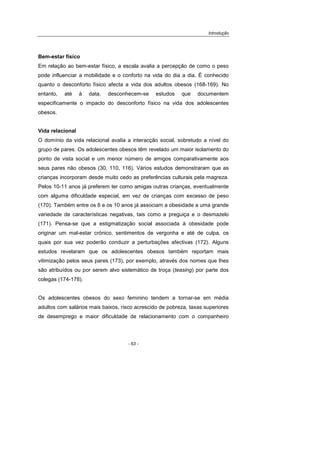 Introdução
- 63 -
Bem-estar físico
Em relação ao bem-estar físico, a escala avalia a percepção de como o peso
pode influenciar a mobilidade e o conforto na vida do dia a dia. É conhecido
quanto o desconforto físico afecta a vida dos adultos obesos (168-169). No
entanto, até à data, desconhecem-se estudos que documentem
especificamente o impacto do desconforto físico na vida dos adolescentes
obesos.
Vida relacional
O domínio da vida relacional avalia a interacção social, sobretudo a nível do
grupo de pares. Os adolescentes obesos têm revelado um maior isolamento do
ponto de vista social e um menor número de amigos comparativamente aos
seus pares não obesos (30, 110, 116). Vários estudos demonstraram que as
crianças incorporam desde muito cedo as preferências culturais pela magreza.
Pelos 10-11 anos já preferem ter como amigas outras crianças, eventualmente
com alguma dificuldade especial, em vez de crianças com excesso de peso
(170). Também entre os 6 e os 10 anos já associam a obesidade a uma grande
variedade de características negativas, tais como a preguiça e o desmazelo
(171). Pensa-se que a estigmatização social associada à obesidade pode
originar um mal-estar crónico, sentimentos de vergonha e até de culpa, os
quais por sua vez poderão conduzir a perturbações afectivas (172). Alguns
estudos revelaram que os adolescentes obesos também reportam mais
vitimização pelos seus pares (173), por exemplo, através dos nomes que lhes
são atribuídos ou por serem alvo sistemático de troça (teasing) por parte dos
colegas (174-178).
Os adolescentes obesos do sexo feminino tendem a tornar-se em média
adultos com salários mais baixos, risco acrescido de pobreza, taxas superiores
de desemprego e maior dificuldade de relacionamento com o companheiro
 
