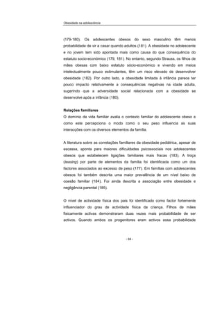 Obesidade na adolescência
- 64 -
(179-180). Os adolescentes obesos do sexo masculino têm menos
probabilidade de vir a casar quando adultos (181). A obesidade no adolescente
e no jovem tem sido apontada mais como causa do que consequência do
estatuto socio-económico (179, 181). No entanto, segundo Strauss, os filhos de
mães obesas com baixo estatuto sócio-económico e vivendo em meios
intelectualmente pouco estimulantes, têm um risco elevado de desenvolver
obesidade (182). Por outro lado, a obesidade limitada à infância parece ter
pouco impacto relativamente a consequências negativas na idade adulta,
sugerindo que a adversidade social relacionada com a obesidade se
desenvolve após a infância (180).
Relações familiares
O domínio da vida familiar avalia o contexto familiar do adolescente obeso e
como este percepciona o modo como o seu peso influencia as suas
interacções com os diversos elementos da família.
A literatura sobre as correlações familiares da obesidade pediátrica, apesar de
escassa, aponta para maiores dificuldades psicossociais nos adolescentes
obesos que estabelecem ligações familiares mais fracas (183). A troça
(teasing) por parte de elementos da família foi identificada como um dos
factores associados ao excesso de peso (177). Em famílias com adolescentes
obesos foi também descrita uma maior prevalência de um nível baixo de
coesão familiar (184). Foi ainda descrita a associação entre obesidade e
negligência parental (185).
O nível de actividade física dos pais foi identificado como factor fortemente
influenciador do grau de actividade física da criança. Filhos de mães
fisicamente activas demonstraram duas vezes mais probabilidade de ser
activos. Quando ambos os progenitores eram activos essa probabilidade
 