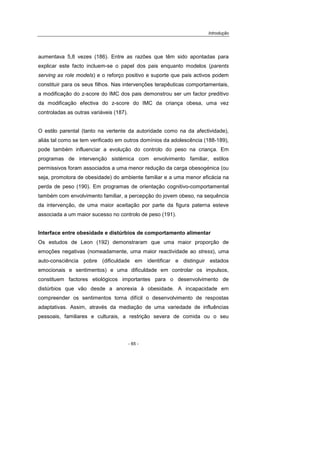 Introdução
- 65 -
aumentava 5,8 vezes (186). Entre as razões que têm sido apontadas para
explicar este facto incluem-se o papel dos pais enquanto modelos (parents
serving as role models) e o reforço positivo e suporte que pais activos podem
constituir para os seus filhos. Nas intervenções terapêuticas comportamentais,
a modificação do z-score do IMC dos pais demonstrou ser um factor preditivo
da modificação efectiva do z-score do IMC da criança obesa, uma vez
controladas as outras variáveis (187).
O estilo parental (tanto na vertente da autoridade como na da afectividade),
aliás tal como se tem verificado em outros domínios da adolescência (188-189),
pode também influenciar a evolução do controlo do peso na criança. Em
programas de intervenção sistémica com envolvimento familiar, estilos
permissivos foram associados a uma menor redução da carga obesogénica (ou
seja, promotora de obesidade) do ambiente familiar e a uma menor eficácia na
perda de peso (190). Em programas de orientação cognitivo-comportamental
também com envolvimento familiar, a percepção do jovem obeso, na sequência
da intervenção, de uma maior aceitação por parte da figura paterna esteve
associada a um maior sucesso no controlo de peso (191).
Interface entre obesidade e distúrbios de comportamento alimentar
Os estudos de Leon (192) demonstraram que uma maior proporção de
emoções negativas (nomeadamente, uma maior reactividade ao stress), uma
auto-consciência pobre (dificuldade em identificar e distinguir estados
emocionais e sentimentos) e uma dificuldade em controlar os impulsos,
constituem factores etiológicos importantes para o desenvolvimento de
distúrbios que vão desde a anorexia à obesidade. A incapacidade em
compreender os sentimentos torna difícil o desenvolvimento de respostas
adaptativas. Assim, através da mediação de uma variedade de influências
pessoais, familiares e culturais, a restrição severa de comida ou o seu
 