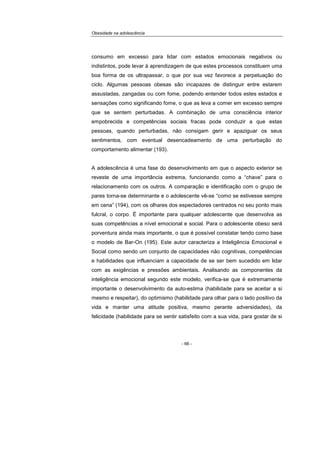 Obesidade na adolescência
- 66 -
consumo em excesso para lidar com estados emocionais negativos ou
indistintos, pode levar à aprendizagem de que estes processos constituem uma
boa forma de os ultrapassar, o que por sua vez favorece a perpetuação do
ciclo. Algumas pessoas obesas são incapazes de distinguir entre estarem
assustadas, zangadas ou com fome, podendo entender todos estes estados e
sensações como significando fome, o que as leva a comer em excesso sempre
que se sentem perturbadas. A combinação de uma consciência interior
empobrecida e competências sociais fracas pode conduzir a que estas
pessoas, quando perturbadas, não consigam gerir e apaziguar os seus
sentimentos, com eventual desencadeamento de uma perturbação do
comportamento alimentar (193).
A adolescência é uma fase do desenvolvimento em que o aspecto exterior se
reveste de uma importância extrema, funcionando como a “chave” para o
relacionamento com os outros. A comparação e identificação com o grupo de
pares torna-se determinante e o adolescente vê-se “como se estivesse sempre
em cena” (194), com os olhares dos espectadores centrados no seu ponto mais
fulcral, o corpo. É importante para qualquer adolescente que desenvolva as
suas competências a nível emocional e social. Para o adolescente obeso será
porventura ainda mais importante, o que é possível constatar tendo como base
o modelo de Bar-On (195). Este autor caracteriza a Inteligência Emocional e
Social como sendo um conjunto de capacidades não cognitivas, competências
e habilidades que influenciam a capacidade de se ser bem sucedido em lidar
com as exigências e pressões ambientais. Analisando as componentes da
inteligência emocional segundo este modelo, verifica-se que é extremamente
importante o desenvolvimento da auto-estima (habilidade para se aceitar a si
mesmo e respeitar), do optimismo (habilidade para olhar para o lado positivo da
vida e manter uma atitude positiva, mesmo perante adversidades), da
felicidade (habilidade para se sentir satisfeito com a sua vida, para gostar de si
 