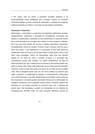 Introdução
- 67 -
e dos outros, para ter prazer e expressar emoções positivas) e da
responsabilidade social (habilidade para conseguir superar as eventuais
frustrações ligadas ao corpo, através da valorização e aceitação dos aspectos
positivos inerentes a si próprio, à sua vida e ao seu papel na sociedade).
Prevenção e Tratamento
Nesta lógica, a prevenção e o tratamento da obesidade adolescente deverão,
desejavelmente, contemplar a aquisição de competências emocionais que
ajudem os adolescentes a identificar os seus sentimentos e a aprender formas
de se auto-controlar e de conseguir gerir melhor os seus impulsos e relações,
sem que para isso tenham de recorrer a hábitos alimentares prejudiciais,
nomeadamente, comer em excesso. Porque o todo é sempre maior do que a
soma das partes, o que defendemos é a promoção do bem-estar global do
adolescente obeso de modo a que se sinta melhor consigo próprio tanto a nível
físico como psicológico. Assim, as intervenções nesta área não deverão
apenas ter em linha de conta o controlo do peso e a promoção das
competências sociais mas também, um melhor entendimento da fase do
desenvolvimento em que o adolescente se encontra e das transformações que
estão a ocorrer (196). Essas intervenções têm de ser extremamente prudentes,
passando, acima de tudo pela ajuda na procura de um estilo de vida saudável
(197). Não é desejável perder peso de uma forma drástica ou perdê-lo para
voltar a ganhá-lo. A modificação de atitudes e comportamentos relacionados
com a dieta alimentar a que estes adolescentes se submetem, pode acabar por
ficar associada a uma preocupação demasiado intensa com a alimentação. As
pesagens sucessivas, uma focalização doentia sobre o conteúdo calórico dos
alimentos ou uma prática excessiva de exercício físico com o objectivo de
perder peso, são prejudiciais e podem ser indiciadoras de um distúrbio do
comportamento alimentar (198). Os pais, enquanto elementos fulcrais do
 