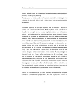 Obesidade na adolescência
- 68 -
sistema familiar podem ter uma influência determinante no desenvolvimento
deste tipo de situações (199-201).
Duas perspectivas teóricas, a da resiliência e a da auto-determinação poderão
influenciar de um modo determinante a prevenção e tratamento da obesidade
adolescente.
A primeira baseia-se no processo dinâmico que diz respeito à adaptação
positiva num contexto de adversidade. Estão implícitas neste conceito duas
situações: a exposição a uma ameaça significativa ou a uma adversidade
severa; e uma capacidade de adaptação positiva, apesar de adversidades
importantes no processo de desenvolvimento (202-206). Pela vulnerabilidade
acrescida que a obesidade representa no desenvolvimento do adolescente e
por se tratar de uma doença crónica, a obesidade deverá ser considerada uma
adversidade major. Há uma evidência crescente de que os adolescentes com
doença crónica têm uma probabilidade acrescida de se envolver em
comportamentos de risco quando comparados com os seus pares saudáveis
(207), o que nos poderá levar a concluir que o adolescente obeso e com
excesso de peso também se inscreva neste padrão. A psicopatologia do
desenvolvimento tem vindo a aplicar as descobertas da investigação nesta
área no desenho de intervenções em diversos grupos de risco (208-210).
Apesar de este domínio ainda não ter sido desenvolvido por outros autores,
parece-nos fazer todo o sentido considerar os adolescentes obesos como um
desses grupos de risco. Um melhor entendimento dos factores protectores na
vida do adolescente poderia influenciar as estratégias de intervenção na área
da obesidade adolescente, em nosso entender, muito positivamente.
A teoria da auto-determinação (211) tem estudado as determinantes sociais e
contextuais que facilitam ou, pelo contrário, dificultam os processos naturais da
 