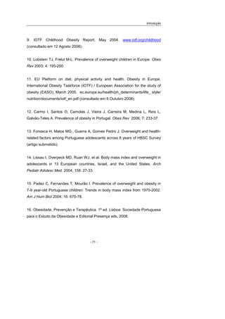Introdução
- 71 -
9. IOTF Childhood Obesity Report, May 2004. www.iotf.org/childhood
(consultado em 12 Agosto 2008).
10. Lobstein TJ, Frelut M-L. Prevalence of overweight children in Europe. Obes
Rev 2003; 4: 195-200.
11. EU Platform on diet, physical activity and health. Obesity in Europe.
International Obesity Taskforce (IOTF) / European Association for the study of
obesity (EASO), March 2005. ec.europa.eu/health/ph_determinants/life_ style/
nutrition/documents/iotf_en.pdf (consultado em 6 Outubro 2008).
12. Carmo I, Santos O, Camolas J, Vieira J, Carreira M, Medina L, Reis L,
Galvão-Teles A. Prevalence of obesity in Portugal. Obes Rev 2006; 7: 233-37.
13. Fonseca H, Matos MG., Guerra A, Gomes Pedro J. Overweight and health-
related factors among Portuguese adolescents across 8 years of HBSC Survey
(artigo submetido).
14. Lissau I, Overpeck MD, Ruan WJ, et al. Body mass index and overweight in
adolescents in 13 European countries, Israel, and the United States. Arch
Pediatr Adolesc Med. 2004; 158: 27-33.
15. Padez C, Fernandes T, Mourão I. Prevalence of overweight and obesity in
7-9 year-old Portuguese children: Trends in body mass index from 1970-2002.
Am J Hum Biol 2004; 16: 670-78.
16. Obesidade, Prevenção e Terapêutica. 1ª ed. Lisboa: Sociedade Portuguesa
para o Estudo da Obesidade e Editorial Presença eds, 2008.
 
