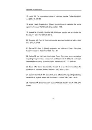 Obesidade na adolescência
- 72 -
17. Lustig RH. The neuroendocrinology of childhood obesity. Pediatr Clin North
Am 2001; 48: 909-30.
18. World Health Organization. Obesity: preventing and managing the global
epidemic. Geneva: World Health Organization, 1998.
19. Maziak W, Ward KD, Stockton MB. Childhood obesity: are we missing the
big picture? Obes Rev 2008; 9: 35-42.
20. Schwartz MB, Puhl R. Childhood obesity: a societal problem to solve. Obes
Rev 2003; 4: 57-71.
21. Barlow SE, Dietz W. Obesity evaluation and treatment: Expert Committee
Recommendations. Pediatrics 1998; 102:1-11.
22. Barlow SE and the Expert Committee. Expert Committee recommendations
regarding the prevention, assessment, and treatment of child and adolescent
overweight and obesity: Summary report. Pediatrics 2007; 120: S164-92.
23. Davis MM, Gance-Cleveland B, Hassink S, et al. Recommendations for
prevention of childhood obesity. Pediatrics 2007; 120: S229-53.
24. Epstein LH, Paluch RA, Consalvi A, et al. Effects of manipulating sedentary
behaviour on physical activity and food intake. J Pediatr 2002; 140: 334-39.
25. Robinson TN. Does television cause childhood obesity? JAMA 1998; 279:
959-60.
 