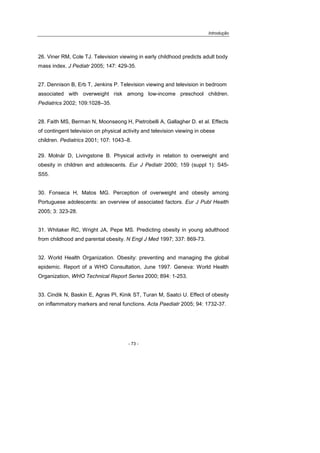 Introdução
- 73 -
26. Viner RM, Cole TJ. Television viewing in early childhood predicts adult body
mass index. J Pediatr 2005; 147: 429-35.
27. Dennison B, Erb T, Jenkins P. Television viewing and television in bedroom
associated with overweight risk among low-income preschool children.
Pediatrics 2002; 109:1028–35.
28. Faith MS, Berman N, Moonseong H, Pietrobelli A, Gallagher D. et al. Effects
of contingent television on physical activity and television viewing in obese
children. Pediatrics 2001; 107: 1043–8.
29. Molnár D, Livingstone B. Physical activity in relation to overweight and
obesity in children and adolescents. Eur J Pediatr 2000; 159 (suppl 1): S45-
S55.
30. Fonseca H, Matos MG. Perception of overweight and obesity among
Portuguese adolescents: an overview of associated factors. Eur J Publ Health
2005; 3: 323-28.
31. Whitaker RC, Wright JA, Pepe MS. Predicting obesity in young adulthood
from childhood and parental obesity. N Engl J Med 1997; 337: 869-73.
32. World Health Organization. Obesity: preventing and managing the global
epidemic. Report of a WHO Consultation, June 1997. Geneva: World Health
Organization, WHO Technical Report Series 2000; 894: 1-253.
33. Cindik N, Baskin E, Agras PI, Kinik ST, Turan M, Saatci U. Effect of obesity
on inflammatory markers and renal functions. Acta Paediatr 2005; 94: 1732-37.
 