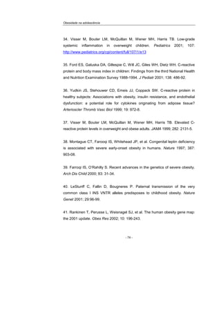 Obesidade na adolescência
- 74 -
34. Visser M, Bouter LM, McQuillan M, Wener MH, Harris TB. Low-grade
systemic inflammation in overweight children. Pediatrics 2001; 107:
http://www.pediatrics.org/cgi/content/full/107/1/e13
35. Ford ES, Galuska DA, Gillespie C, Will JC, Giles WH, Dietz WH. C-reactive
protein and body mass index in children: Findings from the third National Health
and Nutrition Examination Survey 1988-1994. J Pediatr 2001; 138: 486-92.
36. Yudkin JS, Stehouwer CD, Emeis JJ, Coppack SW. C-reactive protein in
healthy subjects: Associations with obesity, insulin resistance, and endothelial
dysfunction: a potential role for cytokines originating from adipose tissue?
Arterioscler Thromb Vasc Biol 1999; 19: 972-8.
37. Visser M, Bouter LM, McQuillan M, Wener MH, Harris TB. Elevated C-
reactive protein levels in overweight and obese adults. JAMA 1999; 282: 2131-5.
38. Montague CT, Farooqi IS, Whitehead JP, et al. Congenital leptin deficiency
is associated with severe early-onset obesity in humans. Nature 1997; 387:
903-08.
39. Farroqi IS, O’Rahilly S. Recent advances in the genetics of severe obesity.
Arch Dis Child 2000; 83: 31-34.
40. LeStunff C, Fallin D, Bougneres P. Paternal transmission of the very
common class I INS VNTR alleles predisposes to childhood obesity. Nature
Genet 2001; 29:96-99.
41. Rankinen T, Perusse L, Weisnagel SJ, et al. The human obesity gene map:
the 2001 update. Obes Res 2002; 10: 196-243.
 