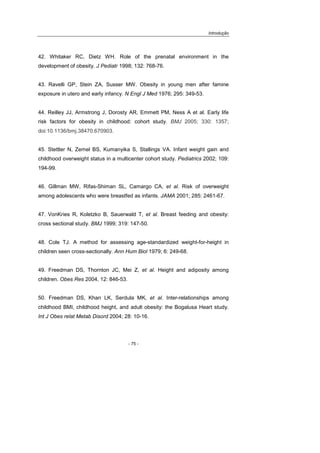 Introdução
- 75 -
42. Whitaker RC, Dietz WH. Role of the prenatal environment in the
development of obesity. J Pediatr 1998; 132: 768-76.
43. Ravelli GP, Stein ZA, Susser MW. Obesity in young men after famine
exposure in utero and early infancy. N Engl J Med 1976; 295: 349-53.
44. Reilley JJ, Armstrong J, Dorosty AR, Emmett PM, Ness A et al. Early life
risk factors for obesity in childhood: cohort study. BMJ 2005; 330: 1357;
doi:10.1136/bmj.38470.670903.
45. Stettler N, Zemel BS, Kumanyika S, Stallings VA. Infant weight gain and
childhood overweight status in a multicenter cohort study. Pediatrics 2002; 109:
194-99.
46. Gillman MW, Rifas-Shiman SL, Camargo CA, et al. Risk of overweight
among adolescents who were breastfed as infants. JAMA 2001; 285: 2461-67.
47. VonKries R, Koletzko B, Sauerwald T, et al. Breast feeding and obesity:
cross sectional study. BMJ 1999; 319: 147-50.
48. Cole TJ. A method for assessing age-standardized weight-for-height in
children seen cross-sectionally. Ann Hum Biol 1979; 6: 249-68.
49. Freedman DS, Thornton JC, Mei Z, et al. Height and adiposity among
children. Obes Res 2004, 12: 846-53.
50. Freedman DS, Khan LK, Serdula MK, et al. Inter-relationships among
childhood BMI, childhood height, and adult obesity: the Bogalusa Heart study.
Int J Obes relat Metab Disord 2004; 28: 10-16.
 