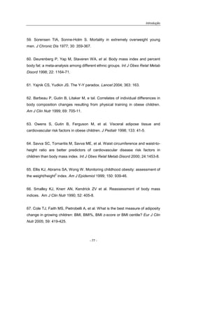 Introdução
- 77 -
59. Sorensen TIA, Sonne-Holm S. Mortality in extremely overweight young
men. J Chronic Dis 1977; 30: 359-367.
60. Deurenberg P, Yap M, Staveren WA, et al. Body mass index and percent
body fat: a meta-analysis among different ethnic groups. Int J Obes Relat Metab
Disord 1998; 22: 1164-71.
61. Yajnik CS, Yudkin JS. The Y-Y paradox. Lancet 2004; 363: 163.
62. Barbeau P, Gutin B, Litaker M, e tal. Correlates of individual differences in
body composition changes resulting from physical training in obese children.
Am J Clin Nutr 1999; 69: 705-11.
63. Owens S, Gutin B, Ferguson M, et al. Visceral adipose tissue and
cardiovascular risk factors in obese children. J Pediatr 1998; 133: 41-5.
64. Savva SC, Tornaritis M, Savva ME, et al. Waist circumference and waist-to-
height ratio are better predictors of cardiovascular disease risk factors in
children than body mass index. Int J Obes Relat Metab Disord 2000; 24:1453-8.
65. Ellis KJ, Abrams SA, Wong W. Monitoring childhood obesity: assessment of
the weight/height
2
index. Am J Epidemiol 1999; 150: 939-46.
66. Smalley KJ, Knerr AN, Kendrick ZV et al. Reassessment of body mass
indices. Am J Clin Nutr 1990; 52: 405-8.
67. Cole TJ, Faith MS, Pietrobelli A, et al. What is the best measure of adiposity
change in growing children: BMI, BMI%, BMI z-score or BMI centile? Eur J Clin
Nutr 2005; 59: 419-425.
 