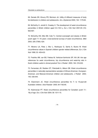 Obesidade na adolescência
- 78 -
68. Daniels SR, Khoury PR, Morrison JA. Utility of different measures of body
fat distribution in children and adolescents. Am J Epidemiol 2000; 152: 1179-84.
69. McCarthy H, Jarrett K, Crawley H. The development of waist circumference
percentiles in British children aged 5.0–16.9 y. Eur J Clin Nutr 2001;55 (10):
902-907.
70. McCarthy HD, Ellis SM, Cole TJ. Central overweight and obesity in British
youth aged 11–16 years: cross-sectional surveys of waist circumference. BMJ
2003; 326 (7390): 624.
71. Moreno LA, Fleta J, Mur L, Rodriquez G, Sarria A, Bueno M. Waist
circumference values in Spanish children–gender related differences. Eur J Clin
Nutr 1999; 53: 429-433.
72. Fredriks AM, van BS, Fekkes M, Verloove-Vanhorick SP, Wit JM. Are age
references for waist circumference, hip circumference and waist-hip ratio in
Dutch children useful in clinical practice? Eur J Pediatr 2005; 164: 216-222.
73. Fernandez JR, Redden DT, Pietrobelli A, Allison DB. Waist circumference
percentiles in nationally representative samples of African-American, European-
American, and Mexican-American children and adolescents. J Pediatr 2004;
145: 439-444.
74. Eisenmann JC. Waist circumference percentiles for 7- to 15-year-old
Australian children. Acta Paediatr 2005; 94:1182-85.
75. Katzmarzyk PT. Waist circumference percentiles for Canadian youth 11–
18y of age. Eur J Clin Nutr 2004; 58 :1011-15.
 