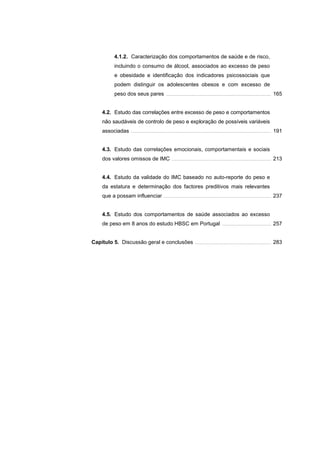4.1.2. Caracterização dos comportamentos de saúde e de risco,
incluindo o consumo de álcool, associados ao excesso de peso
e obesidade e identificação dos indicadores psicossociais que
podem distinguir os adolescentes obesos e com excesso de
peso dos seus pares .................................................................................................................... 165
4.2. Estudo das correlações entre excesso de peso e comportamentos
não saudáveis de controlo de peso e exploração de possíveis variáveis
associadas ........................................................................................................................................................... 191
4.3. Estudo das correlações emocionais, comportamentais e sociais
dos valores omissos de IMC .............................................................................................................. 213
4.4. Estudo da validade do IMC baseado no auto-reporte do peso e
da estatura e determinação dos factores preditivos mais relevantes
que a possam influenciar ....................................................................................................................... 237
4.5. Estudo dos comportamentos de saúde associados ao excesso
de peso em 8 anos do estudo HBSC em Portugal ...................................................... 257
Capítulo 5. Discussão geral e conclusões .................................................................................... 283
 