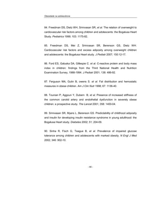 Obesidade na adolescência
- 80 -
84. Freedman DS, Dietz WH, Srinivasan SR, et al. The relation of overweight to
cardiovascular risk factors among children and adolescents: the Bogalusa Heart
Study. Pediatrics 1999; 103: 1175-82.
85. Freedman DS, Mei Z, Srinivasan SR, Berenson GS, Dietz WH.
Cardiovascular risk factors and excess adiposity among overweight children
and adolescents: the Bogalusa Heart study. J Pediatr 2007; 150:12-17.
86. Ford ES, Galuska DA, Gillespie C. et al. C-reactive protein and body mass
index in children: findings from the Third National Health and Nutrition
Examination Survey, 1988-1994. J Pediatr 2001; 138: 486-92.
87. Ferguson MA, Gutin B, owens S. et al. Fat distribution and hemostatic
measures in obese children. Am J Clin Nutr 1998; 67: 1136-40.
88. Tounian P, Aggoun Y, Dubern B, et al. Presence of increased stiffness of
the common carotid artery and endothelial dysfunction in severely obese
children: a prospective study. The Lancet 2001; 358: 1400-04.
89. Srinivasan SR, Myers L, Berenson GS. Predictability of childhood adiposity
and insulin for developing insulin resistance syndrome in young adulthood: the
Bogalusa Heart study. Diabetes 2002; 51: 204-09.
90. Sinha R, Fisch G, Teague B, et al. Prevalence of impaired glucose
tolerance among children and adolescents with marked obesity. N Engl J Med
2002; 346: 902-10.
 