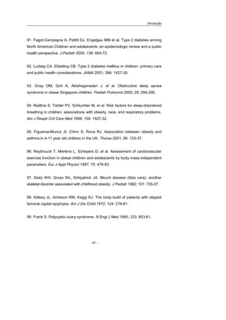 Introdução
- 81 -
91. Fagot-Campagna A, Pettitt DJ, Engelgau MM et al. Type 2 diabetes among
North American Children and adolescents: an epidemiologic review and a public
health perspective. J Pediatr 2000; 136: 664-72.
92. Ludwig CA, Ebbeling CB. Type 2 diabetes mellitus in children: primary care
and public health considerations. JAMA 2001; 286: 1427-30.
93. Chay OM, Goh A, Abisheganaden J. et al. Obstructive sleep apnea
syndrome in obese Singapore children. Pediatr Pulmonol 2000; 29: 284-290.
94. Redline S, Tishler PV, Schluchter M, et al. Risk factors for sleep-disordered
breathing in children: associations with obesity, race, and respiratory problems.
Am J Respir Crit Care Med 1999; 159: 1527-32.
95. Figueroa-Munoz JI, Chinn S, Rona RJ. Association between obesity and
asthma in 4-11 year old children in the UK. Thorax 2001; 56: 133-37.
96. Reybrouck T, Mertens L, Schepers D, et al. Assessment of cardiovascular
exercise function in obese children and adolescents by body mass-independent
parameters. Eur J Appl Physiol 1997; 75: 478-83.
97. Dietz WH, Gross WL, Kirkpatrick JA. Blount disease (tibia vara): another
skeletal disorder associated with childhood obesity. J Pediatr 1982; 101: 735-37.
98. Kelsey JL, Acheson RM, Keggi KJ. The body build of patients with slipped
femoral capital epiphysis. Am J Dis Child 1972; 124: 276-81.
99. Frank S. Polycystic ovary syndrome. N Engl J Med 1995; 333: 853-61.
 
