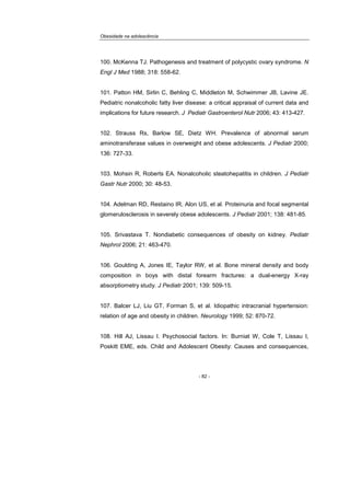 Obesidade na adolescência
- 82 -
100. McKenna TJ. Pathogenesis and treatment of polycystic ovary syndrome. N
Engl J Med 1988; 318: 558-62.
101. Patton HM, Sirlin C, Behling C, Middleton M, Schwimmer JB, Lavine JE.
Pediatric nonalcoholic fatty liver disease: a critical appraisal of current data and
implications for future research. J Pediatr Gastroenterol Nutr 2006; 43: 413-427.
102. Strauss Rs, Barlow SE, Dietz WH. Prevalence of abnormal serum
aminotransferase values in overweight and obese adolescents. J Pediatr 2000;
136: 727-33.
103. Mohsin R, Roberts EA. Nonalcoholic steatohepatitis in children. J Pediatr
Gastr Nutr 2000; 30: 48-53.
104. Adelman RD, Restaino IR, Alon US, et al. Proteinuria and focal segmental
glomerulosclerosis in severely obese adolescents. J Pediatr 2001; 138: 481-85.
105. Srivastava T. Nondiabetic consequences of obesity on kidney. Pediatr
Nephrol 2006; 21: 463-470.
106. Goulding A, Jones IE, Taylor RW, et al. Bone mineral density and body
composition in boys with distal forearm fractures: a dual-energy X-ray
absorptiometry study. J Pediatr 2001; 139: 509-15.
107. Balcer LJ, Liu GT, Forman S, et al. Idiopathic intracranial hypertension:
relation of age and obesity in children. Neurology 1999; 52: 870-72.
108. Hill AJ, Lissau I. Psychosocial factors. In: Burniat W, Cole T, Lissau I,
Poskitt EME, eds. Child and Adolescent Obesity: Causes and consequences,
 