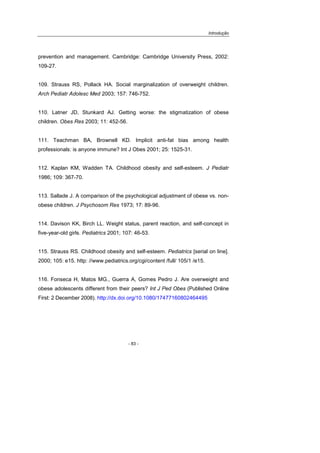 Introdução
- 83 -
prevention and management. Cambridge: Cambridge University Press, 2002:
109-27.
109. Strauss RS, Pollack HA. Social marginalization of overweight children.
Arch Pediatr Adolesc Med 2003; 157: 746-752.
110. Latner JD, Stunkard AJ. Getting worse: the stigmatization of obese
children. Obes Res 2003; 11: 452-56.
111. Teachman BA, Brownell KD. Implicit anti-fat bias among health
professionals: is anyone immune? Int J Obes 2001; 25: 1525-31.
112. Kaplan KM, Wadden TA. Childhood obesity and self-esteem. J Pediatr
1986; 109: 367-70.
113. Sallade J. A comparison of the psychological adjustment of obese vs. non-
obese children. J Psychosom Res 1973; 17: 89-96.
114. Davison KK, Birch LL. Weight status, parent reaction, and self-concept in
five-year-old girls. Pediatrics 2001; 107: 46-53.
115. Strauss RS. Childhood obesity and self-esteem. Pediatrics [serial on line].
2000; 105: e15. http: //www.pediatrics.org/cgi/content /full/ 105/1 /e15.
116. Fonseca H, Matos MG., Guerra A, Gomes Pedro J. Are overweight and
obese adolescents different from their peers? Int J Ped Obes (Published Online
First: 2 December 2008). http://dx.doi.org/10.1080/17477160802464495
 