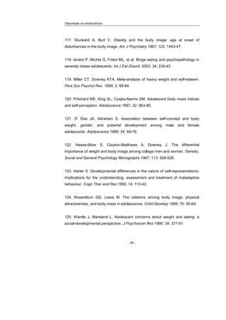 Obesidade na adolescência
- 84 -
117. Stunkard A, Burt V. Obesity and the body image: age at onset of
disturbances in the body image. Am J Psychiatry 1967; 123: 1443-47.
118. Isnard P, Michel G, Frelut ML, et al. Binge eating and psychopathology in
severely obese adolescents. Int J Eat Disord. 2003; 34: 235-43.
119. Miller CT, Downey KTA. Meta-analysis of heavy weight and self-esteem.
Pers Soc Psychol Rev. 1999; 3: 68-84.
120. Pritchard ME, King SL, Czajka-Narins DM. Adolescent body mass indices
and self-perception. Adolescence 1997; 32: 863-80.
121. O’ Dea JA, Abraham S. Association between self-concept and body
weight, gender, and pubertal development among male and female
adolescents. Adolescence 1999; 34: 69-79.
122. Hesse-Biber S, Clayton-Matthews A, Downey J. The differential
importance of weight and body image among college men and women. Genetic,
Social and General Psychology Monographs 1987; 113: 509-528.
123. Harter S. Developmental differences in the nature of self-representations:
Implications for the understanding, assessment and treatment of maladaptive
behaviour. Cogn Ther and Res 1990; 14: 113-42.
124. Rosenblum GD, Lewis M. The relations among body image, physical
attractiveness, and body mass in adolescence. Child Develop 1999; 70: 50-64.
125. Wardle J, Marsland L. Adolescent concerns about weight and eating: a
social-developmental perspective. J Psychosom Res 1990; 34: 377-91.
 