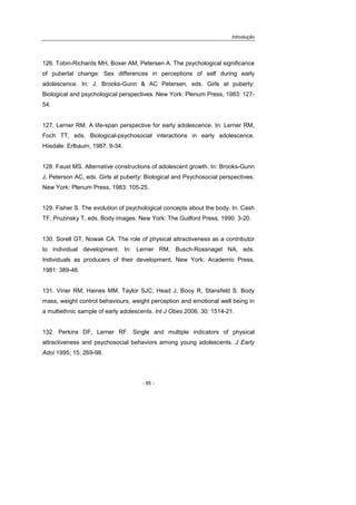 Introdução
- 85 -
126. Tobin-Richards MH, Boxer AM, Petersen A. The psychological significance
of pubertal change: Sex differences in perceptions of self during early
adolescence. In: J. Brooks-Gunn & AC Petersen, eds. Girls at puberty:
Biological and psychological perspectives. New York: Plenum Press, 1983: 127-
54.
127. Lerner RM. A life-span perspective for early adolescence. In: Lerner RM,
Foch TT, eds. Biological-psychosocial interactions in early adolescence.
Hiisdale: Erlbaum, 1987: 9-34.
128. Faust MS. Alternative constructions of adolescent growth. In: Brooks-Gunn
J, Peterson AC, eds. Girls at puberty: Biological and Psychosocial perspectives.
New York: Plenum Press, 1983: 105-25.
129. Fisher S. The evolution of psychological concepts about the body. In: Cash
TF, Pruzinsky T, eds. Body images. New York: The Guilford Press, 1990: 3-20.
130. Sorell GT, Nowak CA. The role of physical attractiveness as a contributor
to individual development. In: Lerner RM, Busch-Rossnagel NA, eds.
Individuals as producers of their development. New York: Academic Press,
1981: 389-46.
131. Viner RM, Haines MM, Taylor SJC, Head J, Booy R, Stansfeld S. Body
mass, weight control behaviours, weight perception and emotional well being in
a multiethnic sample of early adolescents. Int J Obes 2006; 30: 1514-21.
132. Perkins DF, Lerner RF. Single and multiple indicators of physical
attractiveness and psychosocial behaviors among young adolescents. J Early
Adol 1995; 15: 269-98.
 