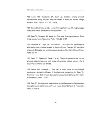 Obesidade na adolescência
- 86 -
133. Lerner RM, Karabenick SA, Stuart JL. Relations among physical
attractiveness, body attitudes, and self-concept in male and female college
students. The J Psychol 1973; 85: 119-29.
134. Brownell K. Dieting and the search for the perfect body: Where physiology
and culture collide. The Behavior Therapist 1991: 1-12.
135. Cash TF, Winstead BA, Janda LH. The great American shape-up: Body
image survey report. Psychology Today 1986; 20: 30-37.
136. Simmons RG, Blyth DA, Mckinney KL. The social and psychological
effects of puberty on white females. In: Brooks-Gunn J, Petersen AC, eds. Girls
at puberty: Biological and psychosocial perspectives. New York: Plenum Press,
1983: 229-72.
137. Cash TF, Dawson K, Davis P, et al. Effects of cosmetics use on the
physical attractiveness and body image of American college women. The J
Social Psychol 1988; 129: 349-55.
138. Lerner RM, Jovanovic J. The role of body image in psychosocial
development across the lifespan: A developmental perspective. In: Cash TF,
Pruzinsky T, eds. Body images: Development, deviance and change. New York:
Guilford Press, 1990: 110-27.
139. Cash TF. Developmental teasing about physical appearance:Retrospective
descriptions and relationships with body image. Social Behavior & Personality
1995; 23: 123-29.
 