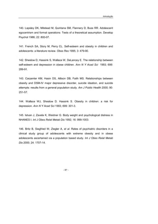 Introdução
- 87 -
140. Lapsley DK, Milstead M, Quintana SM, Flannery D, Buss RR. Adolescent
egocentrism and formal operations: Tests of a theoretical assumption. Develop
Psychol 1986; 22: 800-07.
141. French SA, Story M, Perry CL. Self-esteem and obesity in children and
adolescents: a literature review. Obes Res 1995; 3: 479-90.
142. Sheslow D, Hassink S, Wallace W, DeLancey E. The relationship between
self-esteem and depression in obese children. Ann N Y Acad Sci 1993; 699:
289-91.
143. Carpenter KM, Hasin DS, Allison DB, Faith MS. Relationships between
obesity and DSM-IV major depressive disorder, suicide ideation, and suicide
attempts: results from a general population study. Am J Public Health 2000; 90:
251-57.
144. Wallace WJ, Sheslow D. Hassink S. Obesity in children: a risk for
depression. Ann N Y Acad Sci 1993; 699: 301-3.
145. Istvan J, Zavela K, Weidner G. Body weight and psychological distress in
NHANES I. Int J Obes Relat Metab Dis 1992; 16: 999-1003.
146. Britz B, Siegfried W, Ziegler A, et al. Rates of psychiatric disorders in a
clinical study group of adolescents with extreme obesity and in obese
adolescents ascertained via a population based study. Int J Obes Relat Metab
Dis 2000; 24: 1707-14.
 