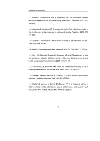 Obesidade na adolescência
- 88 -
147. Pine DS, Goldstein RB, Wolk S, Weissman MM. The association between
childhood depression and adulthood body mass index. Pediatrics 2001; 107:
1049-56.
148. Goodman E, Whitaker RC. A prospective study of the role of depression in
the development and persistence of adolescent obesity. Pediatrics 2002; 110:
497-504.
149. Testa MA, Simonson DC. Assessment of quality of life outcomes. N Engl J
Med 1996; 334: 833-40.
150. Eiser C. Children’s quality of life measures. Arch Dis Child 1997; 77: 350-54.
151. Story MT, Neumark-Sztainer D, Sherwood NE, et al. Management of child
and adolescent obesity: attitudes, barriers, skills, and training needs among
health care professionals. Pediatrics 2002; 110: 210-14.
152. Schwimmer JB, Burwinkle TM, Varni JW. Health-related quality of life of
severely obese children and adolescents. JAMA 2003; 289: 1813-19.
153. Vetiska J, Glaab L, Perlman K, Daneman D. School attendance of children
with type 1 diabetes. Diabetes Care 2000; 23: 1706-07.
154. Diette GB, Markson L. Skinner EA, Nguyen TT, et al. Nocturnal asthma in
children affects school attendance, school performance, and parents’ work
attendance. Arch Pediatr Adolesc Med 2000; 154: 923-28.
 