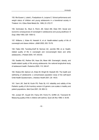 Introdução
- 89 -
155. Mo-Suwan L, Lebel L, Puetpaiboon A, Junjana C. School performance and
weight status of children and young adolescents in a transitional society in
Thailand. Int J Obes Relat Metab Dis 1999; 23: 272-77.
156. Gortmaker SL, Must A, Perrin JM, Sobol AM, Dietz WH. Social and
economic consequences of overweight in adolescence and young adulthood. N
Engl J Med 1993; 329: 1008-12.
157. Williams J, Wake M, Hesketh K, et al. Health-related quality of life of
overweight and obese children. JAMA 2005; 293: 70-76.
158. Fallon EM, Tanofsky-Kraff M, Norman AC, Jennifer RM, et al. Health-
related quality of life in overweight and nonoverweight black and white
adolescents. J Pediatr 2005; 147; 443-50.
159. Swallen KC, Reither EN, Haas SA, Meier AM. Overweight, obesity, and
health-related quality of life among adolescents: the national longitudinal study
of adolescent health. Pediatrics 2005; 115: 340-47.
160. Waters EB, Salmon LA, Wake M, Wright M, Hesketh KD. The health and
well-being of adolescents: a school-based population study of the self-report
Child Health Questionnaire. J Adolesc Health 2001; 29: 140-9.
161. Varni JW, Seid M, Kurtin PS. Peds QL 4.0: reliability and validity of the
Pediatric quality of Life Inventory version 4.0 generic core scales in healthy and
patient populations. Med Care 2001; 39: 800-12.
162. Juniper EF, Guyatt GH, Feeny DH, Ferrie PJ, Griffith LE, Townsend M.
Measuring quality of life in children with asthma. Qual Life Res 1996; 5: 35-46.
 
