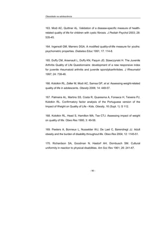 Obesidade na adolescência
- 90 -
163. Modi AC, Quittner AL. Validation of a disease-specific measure of health-
related quality of life for children with cystic fibrosis. J Pediatr Psychol 2003; 28:
535-45.
164. Ingersoll GM, Marrero DGA. A modified quality-of-life measure for youths:
psychometric properties. Diabetes Educ 1991; 17: 114-8.
165. Duffy CM, Arsenault L, Duffy KN, Paquin JD, Stawczynski H. The Juvenile
Arthritis Quality of Life Questionnaire: development of a new responsive index
for juvenile rheumatoid arthritis and juvenile spondyloarthritides. J Rheumatol
1997; 24: 738-46.
166. Kolotkin RL, Zeller M, Modi AC, Samsa GP, et al. Assessing weight-related
quality of life in adolescents. Obesity 2006; 14: 448-57.
167. Palmeira AL, Martins SS, Costa R, Quaresma A, Fonseca H, Teixeira PJ,
Kolotkin RL. Confirmatory factor analysis of the Portuguese version of the
Impact of Weight on Quality of Life - Kids. Obesity, 16 (Supl. 1): S 112.
168. Kolotkin RL, Head S, Hamilton MA, Tse CTJ. Assessing impact of weight
on quality of life. Obes Res 1995; 3: 49-56.
169. Peeters A, Bonneux L, Nusselder WJ, De Laet C, Barendregt JJ. Adult
obesity and the burden of disability throughout life. Obes Res 2004; 12: 1145-51.
170. Richardson SA, Goodman N, Hastorf AH, Dornbusch SM. Cultural
uniformity in reaction to physical disabilities. Am Soc Rev 1961; 26: 241-47.
 