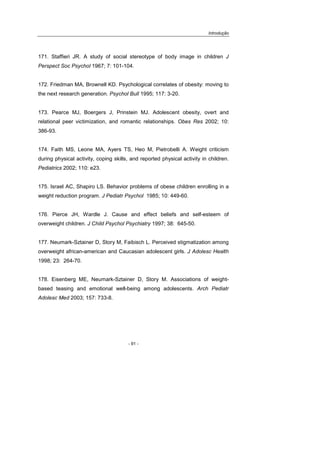 Introdução
- 91 -
171. Staffieri JR. A study of social stereotype of body image in children J
Perspect Soc Psychol 1967; 7: 101-104.
172. Friedman MA, Brownell KD. Psychological correlates of obesity: moving to
the next research generation. Psychol Bull 1995; 117: 3-20.
173. Pearce MJ, Boergers J, Prinstein MJ. Adolescent obesity, overt and
relational peer victimization, and romantic relationships. Obes Res 2002; 10:
386-93.
174. Faith MS, Leone MA, Ayers TS, Heo M, Pietrobelli A. Weight criticism
during physical activity, coping skills, and reported physical activity in children.
Pediatrics 2002; 110: e23.
175. Israel AC, Shapiro LS. Behavior problems of obese children enrolling in a
weight reduction program. J Pediatr Psychol 1985; 10: 449-60.
176. Pierce JH, Wardle J. Cause and effect beliefs and self-esteem of
overweight children. J Child Psychol Psychiatry 1997; 38: 645-50.
177. Neumark-Sztainer D, Story M, Faibisch L. Perceived stigmatization among
overweight african-american and Caucasian adolescent girls. J Adolesc Health
1998; 23: 264-70.
178. Eisenberg ME, Neumark-Sztainer D, Story M. Associations of weight-
based teasing and emotional well-being among adolescents. Arch Pediatr
Adolesc Med 2003; 157: 733-8.
 