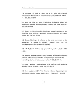 Obesidade na adolescência
- 92 -
179. Gortmaker SL, Must A, Perrin JM, et al. Social and economic
consequences of overweight in adolescence and young adulthood. N Engl J
Med 1993; 329: 1008-12.
180. Viner RM, Cole TJ. Adult socioeconomic, educational, social, and
psychological outcomes of childhood obesity: a national birth cohort study. BMJ
2005; 330: 1354-58.
181. Sargent JD, Blanchflower DG. Obesity and stature in adolescence and
earnings in young adulthood - Analysis of a British birth cohort. Arch Pediatr
Adolesc Med 1994; 148: 681-87.
182. Strauss RS, Knight J. Influence of the home environment on the
development of obesity in children. Pediatrics 1999; 103 (6).
http://www.pediatrics.org/cgi/content/full/103/6/e85.
183. Zeller M, Daniels S. The obesity epidemic: family matters. J Pediatr 2004;
145:3-4.
184. Mellin AE, Neumark-Sztainer D, Story M, Ireland M, Resnick M. Unhealthy
behaviors and psychosocial difficulties among overweight adolescents: the
potential impact of familial factors. J Adolesc Health. 2002; 31: 145-53.
185. Lissau I, Sorenson T. Parental neglect during childhood and increased risk
of obesity in young adulthood. Lancet 1994; 343: 324-27.
186. Moore LL, Lombardi DA, White MJ, et al. Influence of parents’ physical
activity levels on activity levels of young children. J Pediatr 1991; 118: 215-9.
 
