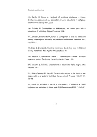 Obesidade na adolescência
- 94 -
195. Bar-On R, Parker J. Handbook of emotional intelligence – theory,
development, assessment and application at home, school and in workplace.
San Francisco: Jossey-Bass, 2000.
196. Fonseca H. Compreender os adolescentes: um desafio para pais e
educadores. 1ª ed. Lisboa: Editorial Presença, 2002.
197. Jonides L, Buschbacher V, Barlow S. Management of child and adolescent
obesity: Psychological, emotional, and behavioral assessment. Pediatrics 2002;
110: 215-21.
198. Braet C, Crombez G. Cognitive interference due to food cues in childhood
obesity. J Cl Child & Adol Psychol 2003; 32 (1): 32-39.
199. Minuchin S, Rosman BL, Baker L. Psychosomatic Familie - Anorexia
nervosa in context. Cambridge: Harvard University Press, 1978.
200. Minuchin S. Famílias, funcionamento e tratamento. Porto Alegre: Artes
Médicas, 1982.
201. Selvini-Palazzoli M, Viaro M. The anorectic process in the family: a six-
stage model as a guide for individual therapy. Family Process 1988; 27 (2):
129-48.
202. Luthar SS, Cicchettti D, Becker B. The construct of resilience: A critical
evaluation and guidelines for future work. Child Development 2000; 71: 543-62.
 