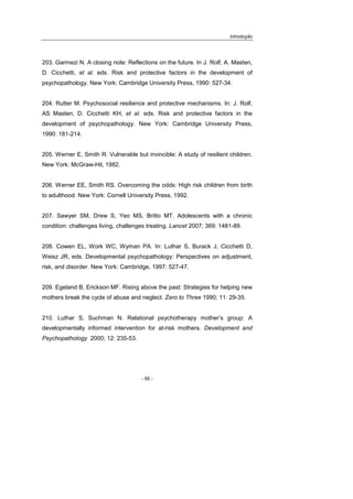 Introdução
- 95 -
203. Garmezi N. A closing note: Reflections on the future. In J. Rolf, A. Masten,
D. Cicchetti, et al. eds. Risk and protective factors in the development of
psychopathology. New York: Cambridge University Press, 1990: 527-34.
204. Rutter M. Psychosocial resilience and protective mechanisms. In: J. Rolf,
AS Masten, D. Cicchetti KH, et al. eds. Risk and protective factors in the
development of psychopathology. New York: Cambridge University Press,
1990: 181-214.
205. Werner E, Smith R. Vulnerable but invincible: A study of resilient children.
New York: McGraw-Hil, 1982.
206. Werner EE, Smith RS. Overcoming the odds: High risk children from birth
to adulthood. New York: Cornell University Press, 1992.
207. Sawyer SM, Drew S, Yeo MS, Britto MT. Adolescents with a chronic
condition: challenges living, challenges treating. Lancet 2007; 369: 1481-89.
208. Cowen EL, Work WC, Wyman PA. In: Luthar S, Burack J, Cicchetti D,
Weisz JR, eds. Developmental psychopathology: Perspectives on adjustment,
risk, and disorder. New York: Cambridge, 1997: 527-47.
209. Egeland B, Erickson MF. Rising above the past: Strategies for helping new
mothers break the cycle of abuse and neglect. Zero to Three 1990; 11: 29-35.
210. Luthar S, Suchman N. Relational psychotherapy mother’s group: A
developmentally informed intervention for at-risk mothers. Development and
Psychopathology 2000; 12: 235-53.
 