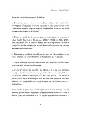 Objectivos e Plano de Trabalho
- 99 -
Destacaria como objectivos gerais desta tese:
1. Contribuir para uma melhor compreensão do estilo de vida e dos factores
psicossociais associados à obesidade e excesso de peso (percepção de saúde
e bem-estar, imagem corporal, relações interpessoais, consumo de álcool,
comportamentos de controlo de peso).
2. Estudar a prevalência do excesso de peso e obesidade nas amostras do
estudo Health Behaviour in School-aged Children (HBSC) de 1998, 2002 e
2006, através do peso e estatura, idade e sexo auto-reportados e avaliar da
evolução da situação em Portugal através do estudo comparativo das variáveis
seleccionadas nos três anos.
3. Caracterizar a população de adolescentes que, por não reportarem o seu
peso e estatura, são sistematicamente excluídos deste tipo de estudos.
4. Estudar a validade da medida estimada de peso e estatura auto-reportados
em comparação com a medida objectiva.
A elevada prevalência de obesidade na adolescência e as suas potenciais
consequências físicas e psicossociais graves, transformaram a obesidade num
dos maiores problemas contemporâneos de saúde pública. Tem sido muito
discutido quais serão as estratégias mais eficazes para prevenir e tratar esta
epidemia num grupo etário com características tão particulares como é a
adolescência.
Vários estudos sugerem que a insatisfação com a imagem corporal pode ser
um factor que influencia o modo como os adolescentes avaliam a sua saúde. O
elevado grau de insatisfação com a imagem corporal que caracteriza a
 