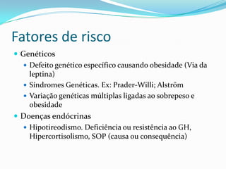 Fatores de risco
 Genéticos
    Defeito genético específico causando obesidade (Via da
     leptina)
    Síndromes Genéticas. Ex: Prader-Willi; Alström
    Variação genéticas múltiplas ligadas ao sobrepeso e
     obesidade
 Doenças endócrinas
    Hipotireodismo. Deficiência ou resistência ao GH,
     Hipercortisolismo, SOP (causa ou consequência)
 