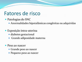 Fatores de risco
 Patologias do SNC
    Anormalidades hipotalâmicas congênitas ou adquiridas


 Exposição intra-uterina
    diabetes gestacional
    Grande adiposidade materna


 Peso ao nascer
    Grande peso ao nascer
    Pequeno peso ao nascer
 