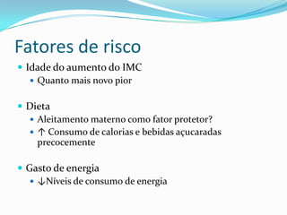 Fatores de risco
 Idade do aumento do IMC
    Quanto mais novo pior


 Dieta
   Aleitamento materno como fator protetor?
   ↑ Consumo de calorias e bebidas açucaradas
    precocemente

 Gasto de energia
    ↓Níveis de consumo de energia
 