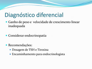 Diagnóstico diferencial
 Ganho de peso e velocidade de crescimento linear
 inadequada

 Considerar endocrinopatia


 Recomendações:
    Dosagem de TSH e Tiroxina
    Encaminhamento para endocrinologista
 