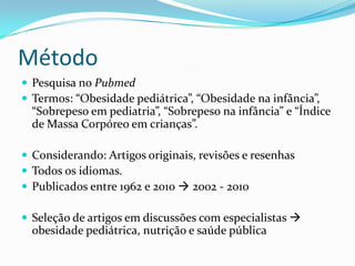 Método
 Pesquisa no Pubmed
 Termos: “Obesidade pediátrica”, “Obesidade na infância”,
  “Sobrepeso em pediatria”, “Sobrepeso na infância” e “Índice
  de Massa Corpóreo em crianças”.

 Considerando: Artigos originais, revisões e resenhas
 Todos os idiomas.
 Publicados entre 1962 e 2010  2002 - 2010

 Seleção de artigos em discussões com especialistas 
  obesidade pediátrica, nutrição e saúde pública
 