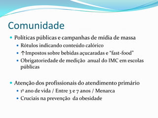 Comunidade
 Políticas públicas e campanhas de mídia de massa
    Rótulos indicando conteúdo calórico
    ↑Impostos sobre bebidas açucaradas e “fast-food”
    Obrigatoriedade de medição anual do IMC em escolas
     públicas


 Atenção dos profissionais do atendimento primário
    1º ano de vida / Entre 3 e 7 anos / Menarca
    Cruciais na prevenção da obesidade
 