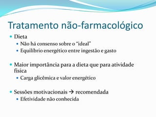 Tratamento não-farmacológico
 Dieta
   Não há consenso sobre o “ideal”
   Equilíbrio energético entre ingestão e gasto


 Maior importância para a dieta que para atividade
  física
    Carga glicêmica e valor energético


 Sessões motivacionais  recomendada
    Efetividade não conhecida
 
