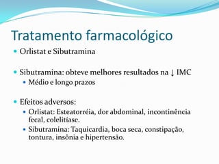 Tratamento farmacológico
 Orlistat e Sibutramina

 Sibutramina: obteve melhores resultados na ↓ IMC
    Médio e longo prazos


 Efeitos adversos:
    Orlistat: Esteatorréia, dor abdominal, incontinência
     fecal, colelitíase.
    Sibutramina: Taquicardia, boca seca, constipação,
     tontura, insônia e hipertensão.
 
