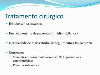Tratamento cirúrgico
 Estudos ainda escassos


 Em faixa restrita de pacientes ( média=16,8anos)


 Necessidade de mais estudos de seguimento a longo prazo


 Consenso:
    Somente em casos muito severos (IMC≥ 50 ou ≥ 40 +
     comorbidades)
    Pesar risco-benefício
 