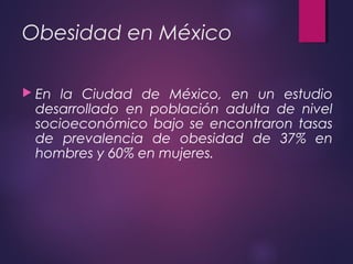 Obesidad en México
 En la Ciudad de México, en un estudio
desarrollado en población adulta de nivel
socioeconómico bajo se encontraron tasas
de prevalencia de obesidad de 37% en
hombres y 60% en mujeres.
 