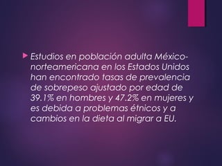  Estudios en población adulta México-
norteamericana en los Estados Unidos
han encontrado tasas de prevalencia
de sobrepeso ajustado por edad de
39.1% en hombres y 47.2% en mujeres y
es debida a problemas étnicos y a
cambios en la dieta al migrar a EU.
 